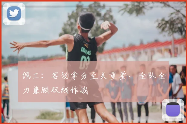 佩工：客场拿分至关重要，全队全力兼顾双线作战