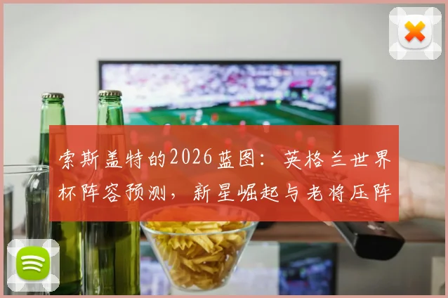 索斯盖特的2026蓝图:英格兰世界杯阵容预测,新星崛起与老将压阵全解析