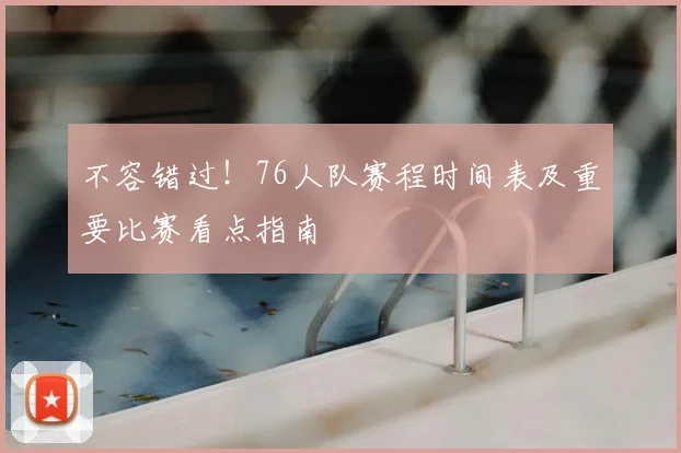 不容错过！76人队赛程时间表及重要比赛看点指南