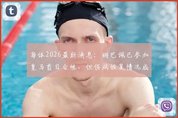 每体2026最新消息:姆巴佩已参加皇马首日合练,但伤病恢复情况成疑,未完成全部训练项目