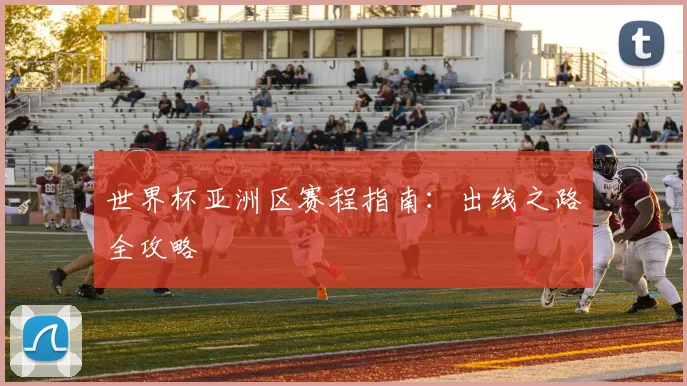 世界杯亚洲区赛程指南:出线之路全攻略