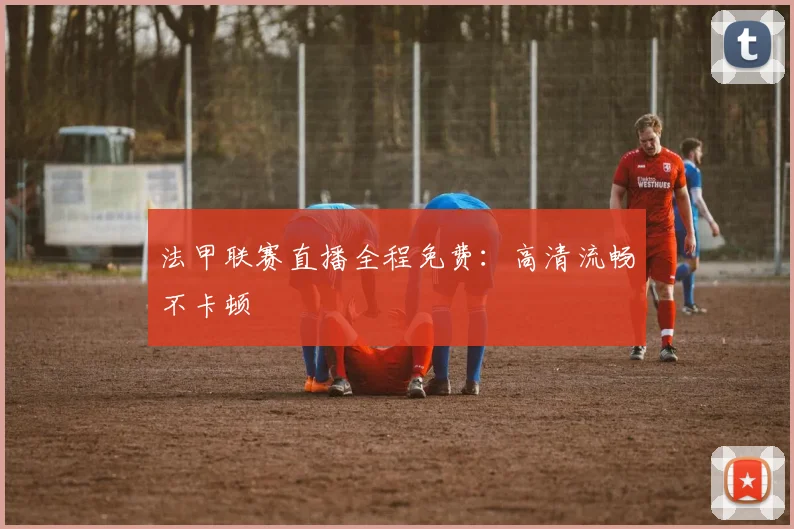 法甲联赛直播全程免费:高清流畅不卡顿