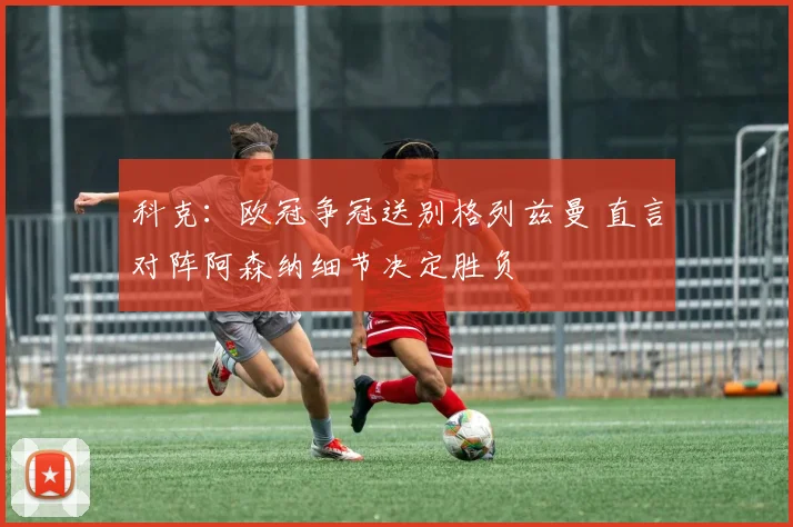 科克：欧冠争冠送别格列兹曼 直言对阵阿森纳细节决定胜负