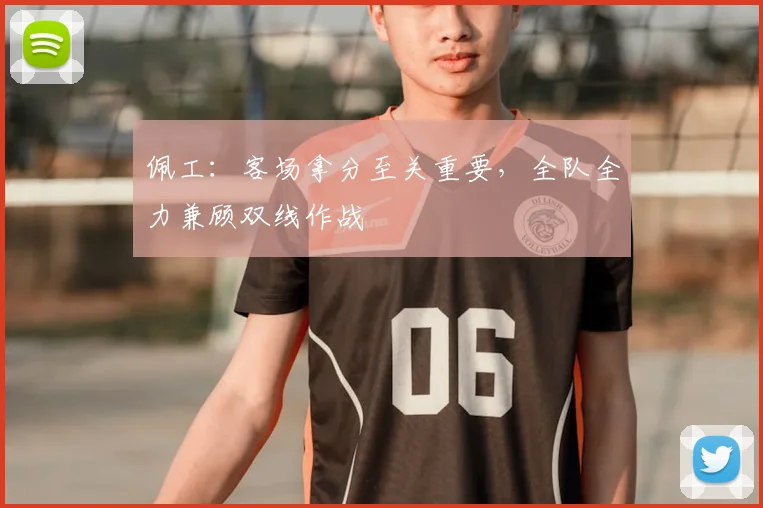 佩工:客场拿分至关重要,全队全力兼顾双线作战